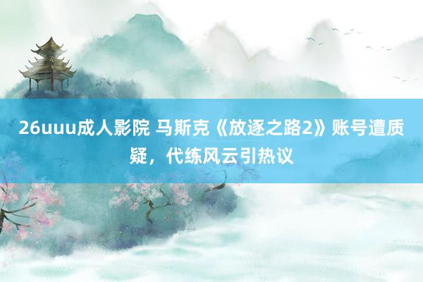 26uuu成人影院 马斯克《放逐之路2》账号遭质疑，代练风云引热议