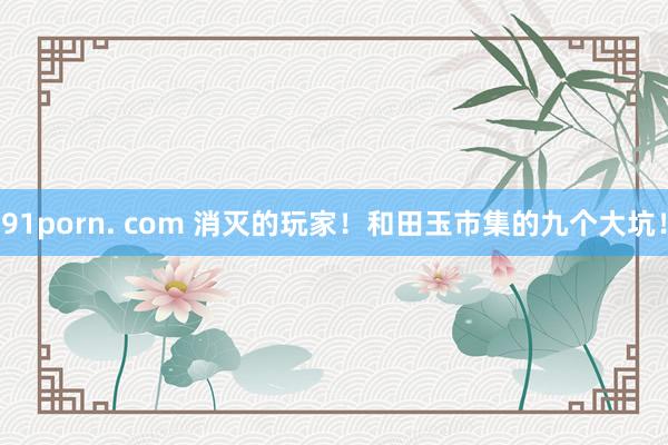 91porn. com 消灭的玩家！和田玉市集的九个大坑！