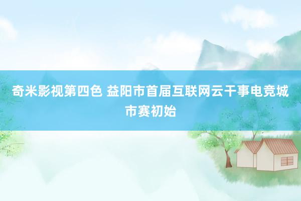 奇米影视第四色 益阳市首届互联网云干事电竞城市赛初始