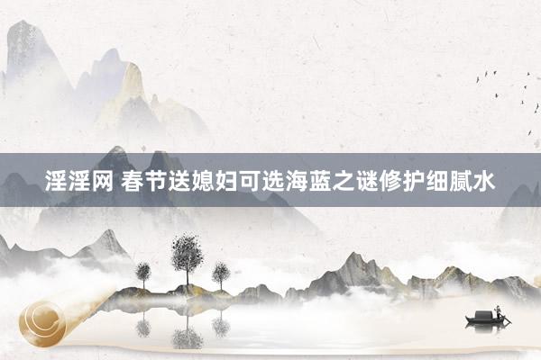 淫淫网 春节送媳妇可选海蓝之谜修护细腻水
