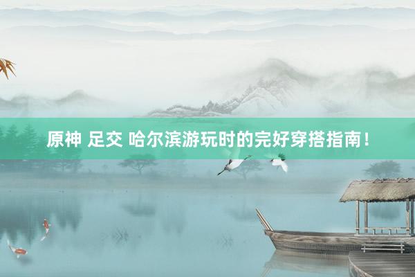 原神 足交 哈尔滨游玩时的完好穿搭指南！