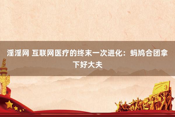 淫淫网 互联网医疗的终末一次进化：蚂鸠合团拿下好大夫