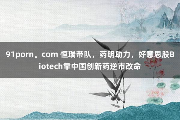 91porn。com 恒瑞带队，药明助力，好意思股Biotech靠中国创新药逆市改命