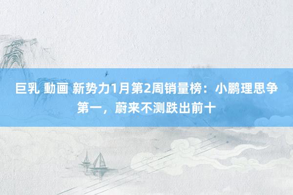 巨乳 動画 新势力1月第2周销量榜：小鹏理思争第一，蔚来不测跌出前十