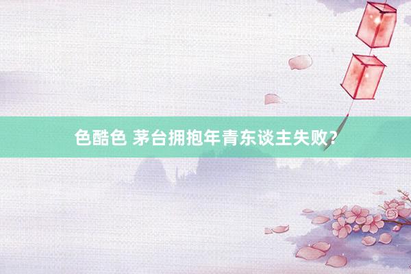 色酷色 茅台拥抱年青东谈主失败？