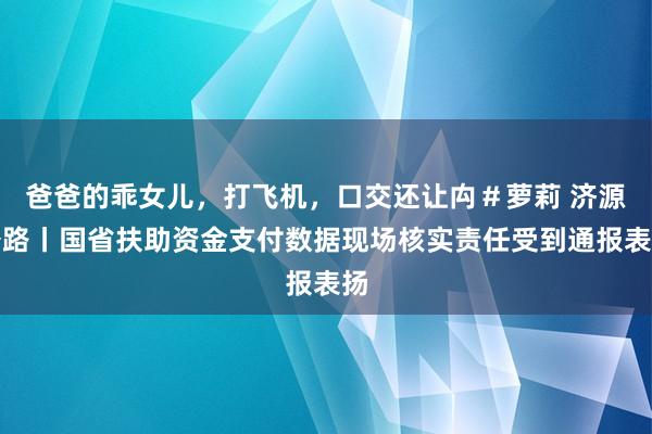 爸爸的乖女儿，打飞机，口交还让禸＃萝莉 济源公路丨国省扶助资金支付数据现场核实责任受到通报表扬