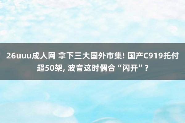 26uuu成人网 拿下三大国外市集! 国产C919托付超50架， 波音这时偶合“闪开”?