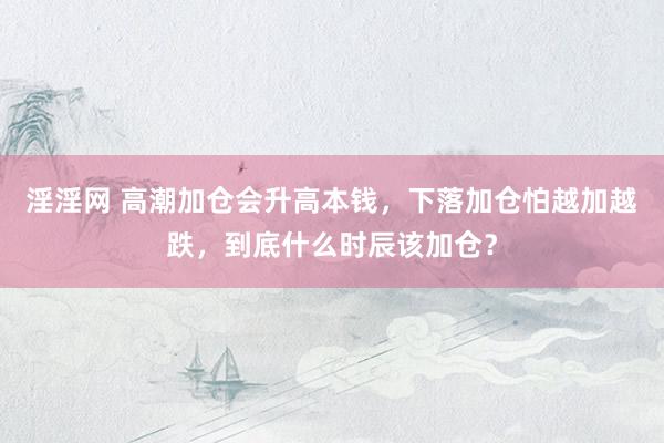 淫淫网 高潮加仓会升高本钱，下落加仓怕越加越跌，到底什么时辰该加仓？