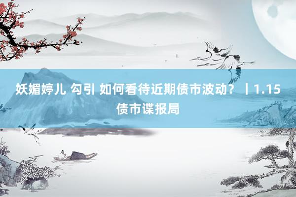 妖媚婷儿 勾引 如何看待近期债市波动？丨1.15债市谍报局