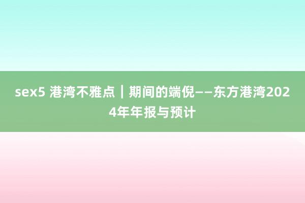 sex5 港湾不雅点︱期间的端倪——东方港湾2024年年报与预计
