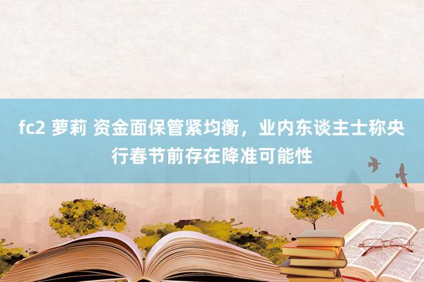 fc2 萝莉 资金面保管紧均衡，业内东谈主士称央行春节前存在降准可能性