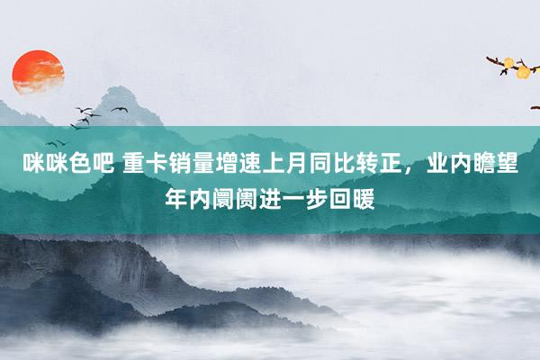 咪咪色吧 重卡销量增速上月同比转正，业内瞻望年内阛阓进一步回暖