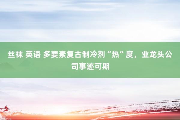 丝袜 英语 多要素复古制冷剂“热”度，业龙头公司事迹可期
