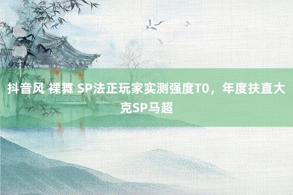 抖音风 裸舞 SP法正玩家实测强度T0，年度扶直大克SP马超
