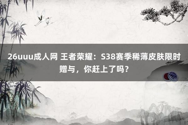 26uuu成人网 王者荣耀：S38赛季稀薄皮肤限时赠与，你赶上了吗？