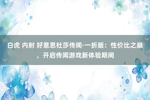 白虎 内射 好意思杜莎传闻·一折版：性价比之巅，开启传闻游戏新体验期间
