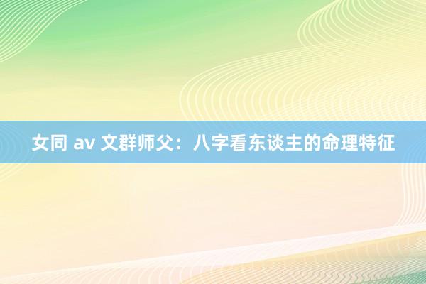 女同 av 文群师父：八字看东谈主的命理特征