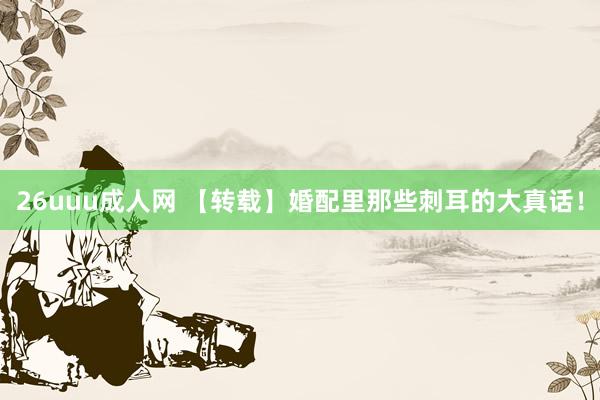 26uuu成人网 【转载】婚配里那些刺耳的大真话！