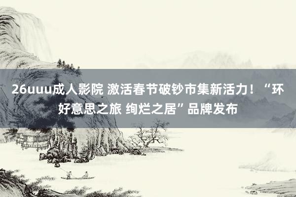 26uuu成人影院 激活春节破钞市集新活力！“环好意思之旅 绚烂之居”品牌发布