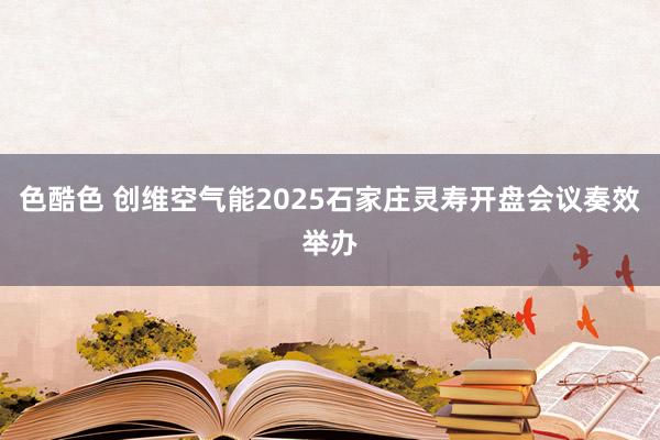 色酷色 创维空气能2025石家庄灵寿开盘会议奏效举办
