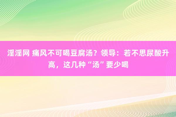淫淫网 痛风不可喝豆腐汤？领导：若不思尿酸升高，这几种“汤”要少喝