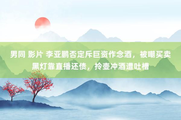 男同 影片 李亚鹏否定斥巨资作念酒，被嘲买卖黑灯靠直播还债，拎壶冲酒遭吐槽