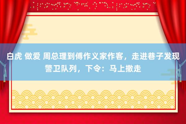 白虎 做爱 周总理到傅作义家作客，走进巷子发现警卫队列，下令：马上撤走