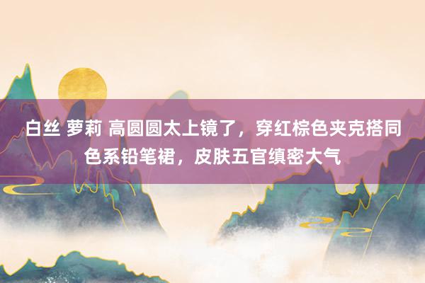 白丝 萝莉 高圆圆太上镜了，穿红棕色夹克搭同色系铅笔裙，皮肤五官缜密大气