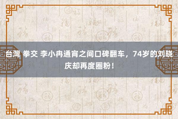 台灣 拳交 李小冉通宵之间口碑翻车，74岁的刘晓庆却再度圈粉！