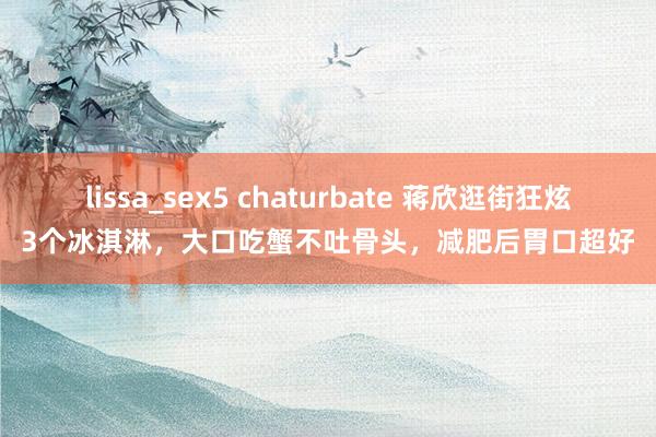 lissa_sex5 chaturbate 蒋欣逛街狂炫3个冰淇淋，大口吃蟹不吐骨头，减肥后胃口超好