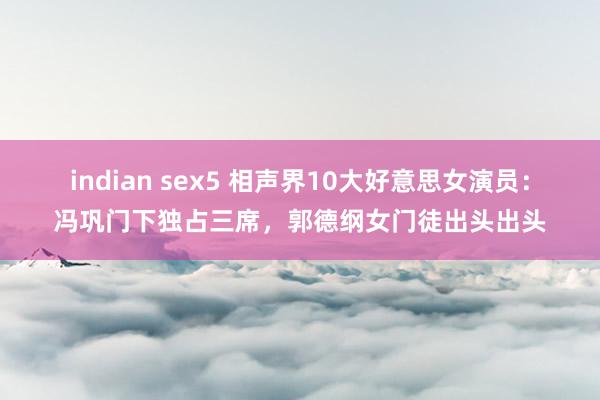 indian sex5 相声界10大好意思女演员：冯巩门下独占三席，郭德纲女门徒出头出头