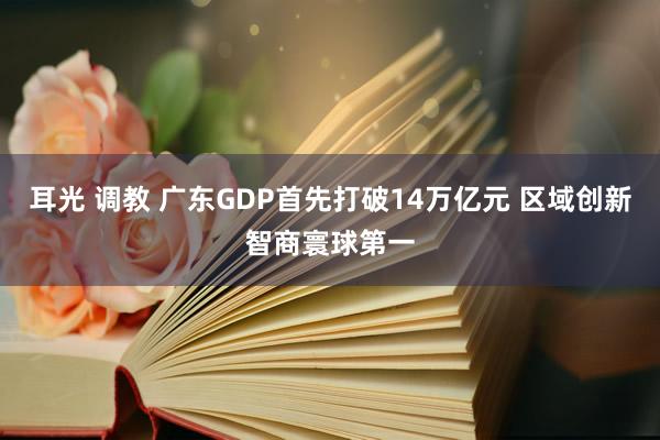 耳光 调教 广东GDP首先打破14万亿元 区域创新智商寰球第一