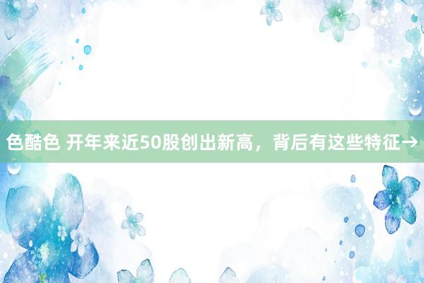 色酷色 开年来近50股创出新高，背后有这些特征→