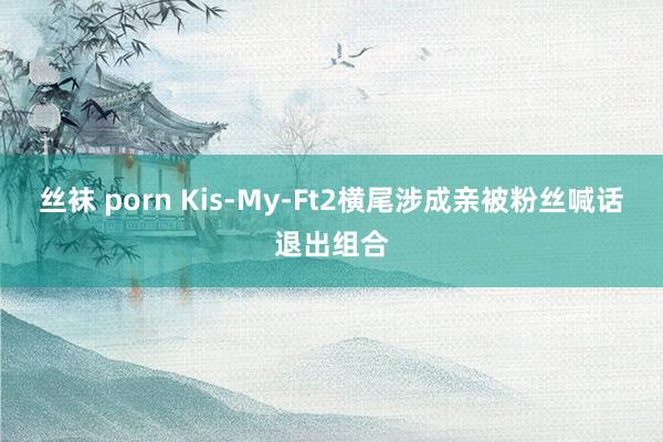 丝袜 porn Kis-My-Ft2横尾涉成亲被粉丝喊话退出组合