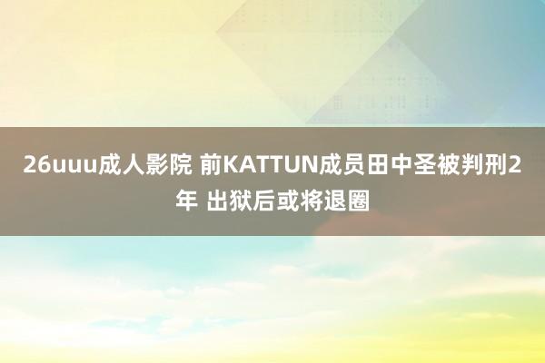 26uuu成人影院 前KATTUN成员田中圣被判刑2年 出狱后或将退圈