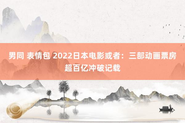 男同 表情包 2022日本电影或者：三部动画票房超百亿冲破记载