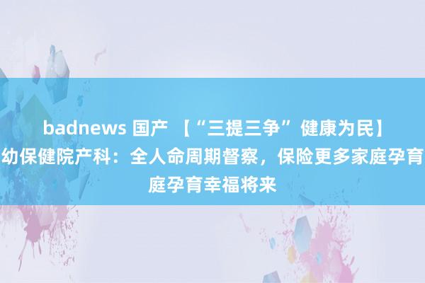 badnews 国产 【“三提三争” 健康为民】淄博市妇幼保健院产科：全人命周期督察，保险更多家庭孕育幸福将来