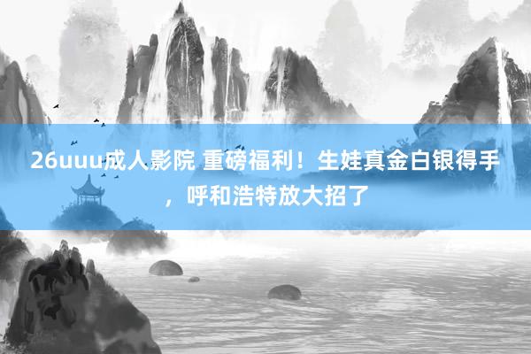 26uuu成人影院 重磅福利！生娃真金白银得手，呼和浩特放大招了