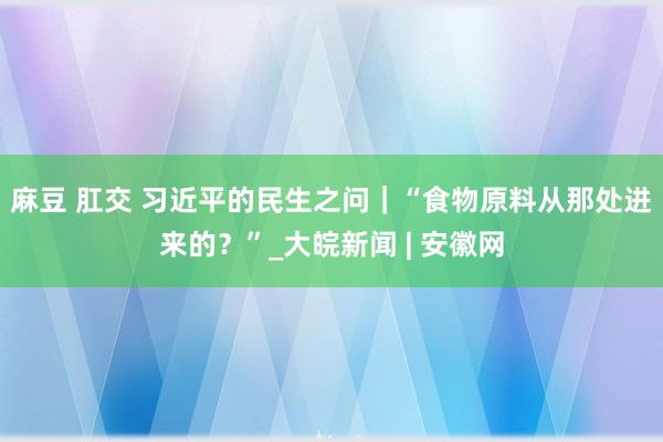 麻豆 肛交 习近平的民生之问｜“食物原料从那处进来的？”_大皖新闻 | 安徽网