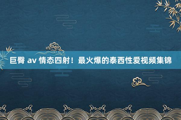 巨臀 av 情态四射！最火爆的泰西性爱视频集锦
