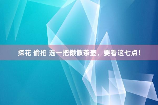 探花 偷拍 选一把懒散茶壶，要看这七点！