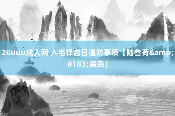 26uuu成人网 入宅择吉日谨防事项【陆叁荷&#183;淼淼】