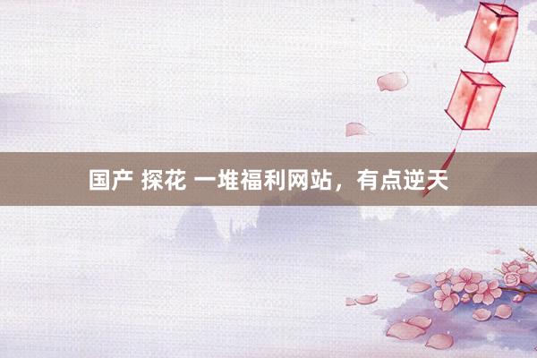国产 探花 一堆福利网站，有点逆天