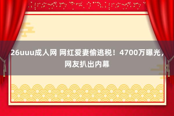 26uuu成人网 网红爱妻偷逃税！4700万曝光，网友扒出内幕