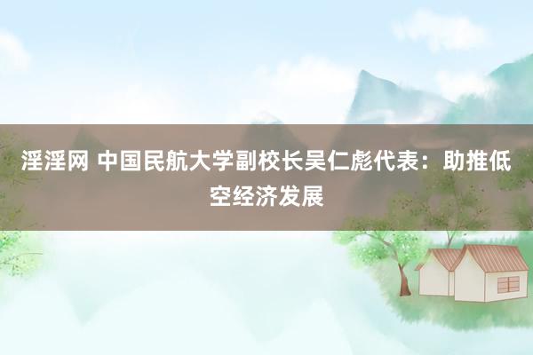 淫淫网 中国民航大学副校长吴仁彪代表：助推低空经济发展