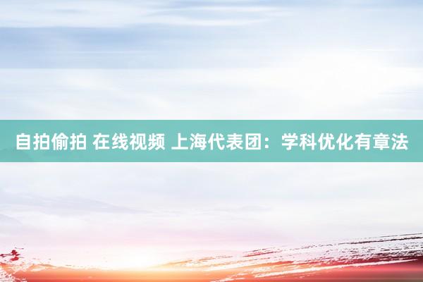 自拍偷拍 在线视频 上海代表团：学科优化有章法