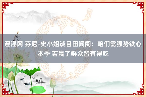 淫淫网 芬尼-史小姐谈目田阛阓：咱们需强势铁心本季 若赢了群众皆有得吃