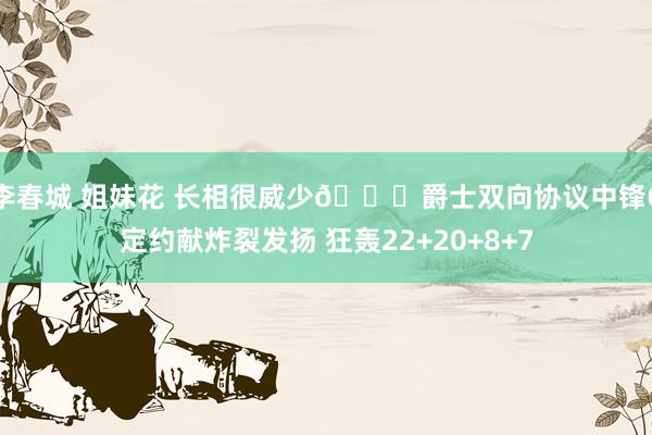 李春城 姐妹花 长相很威少👀爵士双向协议中锋G定约献炸裂发扬 狂轰22+20+8+7