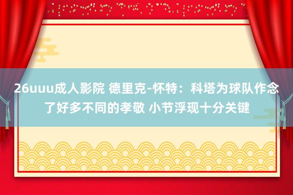 26uuu成人影院 德里克-怀特：科塔为球队作念了好多不同的孝敬 小节浮现十分关键