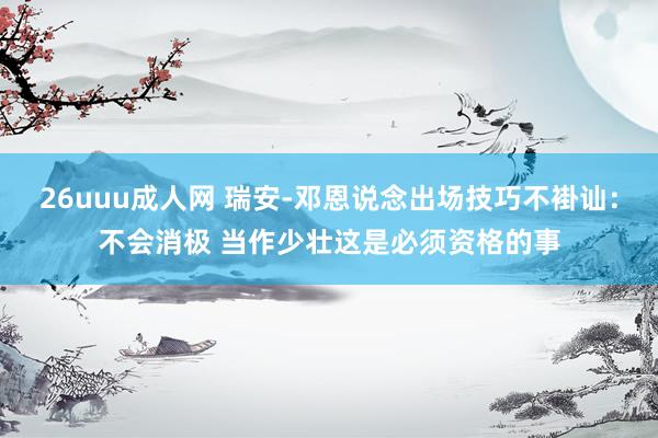 26uuu成人网 瑞安-邓恩说念出场技巧不褂讪：不会消极 当作少壮这是必须资格的事